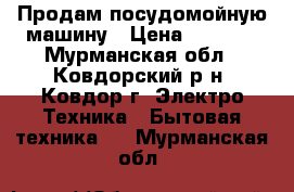 Продам посудомойную машину › Цена ­ 1 000 - Мурманская обл., Ковдорский р-н, Ковдор г. Электро-Техника » Бытовая техника   . Мурманская обл.
